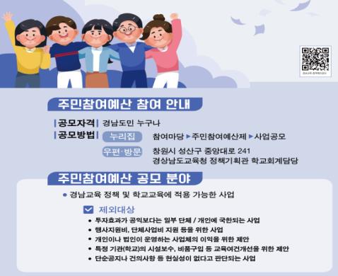 주민참여예산 참여 안내 / 공모자격 : 경남도민 누구나 / 공모방법 1) 누리집 - 참여마당 > 주민참여예산제 > 사업공모, 2) 우편,방문 - 창원시 성산구 중앙대로 241 경상남도교육청 정책기획관 학교회계담당 / 주민참여예산 공모 분야 / 경남교육 정책 및 학교교육에 적용 가능한 사업 / 제외대상 : 1) 투자효과가 공익보다는 일부 단체 / 개인에 국한되는 사업, 2) 행사지원비, 단체사업비 지원 등을 위한 사업, 3) 개인이나 법인이 운영하는 사업체의 이익을 위한 제안, 4) 특정 기관(학교)의 시설보수, 비품구입 등 교육여건개선을 위한 제안, 5) 단순공지나 건의사항 등 현실성이 없다고 판단되는 사업 / QR코드 URL : https://m.site.naver.com/17Yci