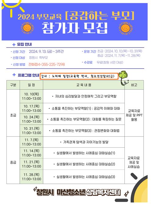2024 부모교육 '공감하는 부모' 참가자 모집. 모집 안내 · 신청 기간: 2024.9.13.(금)~3주간.  · 운영 기간: 초급-2024. 10. 10.(목)~10.31(목) 중급-2024. 11. 7(목)~11.28(목).  · 수강료: 무료(창원 시민 대상).  · 신청대상: 창원시 학부모.  · 신청방법: 전화접수 055-225-7298. 프로그램 안내 -강사: 노미애 팀장(교육학 박사, 청소년상담사1급) -초급 · 10.10.(목) 11:00-13:00 자녀의 심리발달과 안정애착 그리고 부모역할 · 10.17.(목) 11:00-13:00 소통을 촉진하는 부모역할(1): 공감적 이해와 대화 · 10.24.(목) 11:00-13:00 소통을 촉진하는 부모역할(2): 대화를 확장하는 질문 · 10.31.(목) 11:00-13:00 소통을 촉진하는 부모역할(3) : 관점변화와 대화법 · 비고: 교육자료 제공 및 PPT 활용 -중급 · 11.7.(목) 11:00-13:00 가족관계 탐색과 자아기능의 발달 · 11.14.(목) 11:00-13:00 실생활에서 발생하는 사례중심 대화실습(1) · 11.21.(목) 11:00-13:00 실생활에서 발생하는 사례중심 대화실습(2) · 11. 28.(목) 11:00-13:00 실생활에서 발생하는 사례중심 대화실습(3) · 교육자료 제공 및 사례실습. 창원시 마산청소년상담복지센터