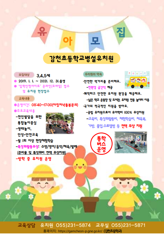 유아모집 감천초등학교병설유치원. 모집대상: 3,4,5세(2019.1.1~2021.12.31 출생), '입학신청사이트' 온라인(모바일) 접수 및 유치원 현장접수. 교육내용 -운영시간: 08:40~17:00(아침저녁돌봄문의) -주요교육내용: 전인 발달을 위한 통합놀이중심, 생태놀이,인성·안전교육, 월 1회 이상 현장체험학습, 특성화활동무상:수영/영어/음악/체육/발레(준비물 및 특성화비 전액 무상지원), 방학 중 유치원 운영. 우리원의 약속 · 안전한 먹거리를 준비해요-친환경 급간식 제공  · 쾌적하고 안전한 유치원 환경을 제공해요-넓은 학교 운동장 및 도서관, 유치원 전용 놀이터 이용 · 국가의 적극적인 지원을 받아요-공립 유치원으로서 유아학비 100% 무상지원 -교육비, 특성화활동비, 체험학습비, 체육복, 가방, 졸업·수료앨범 등 전액 무상 지원 · 통학버스운영. 교육상담 유치원 055)231-5874 교무실 055)231-5871 홈페이지: https://gamcheon-p.gne.go.kr/ (감천초등학교)