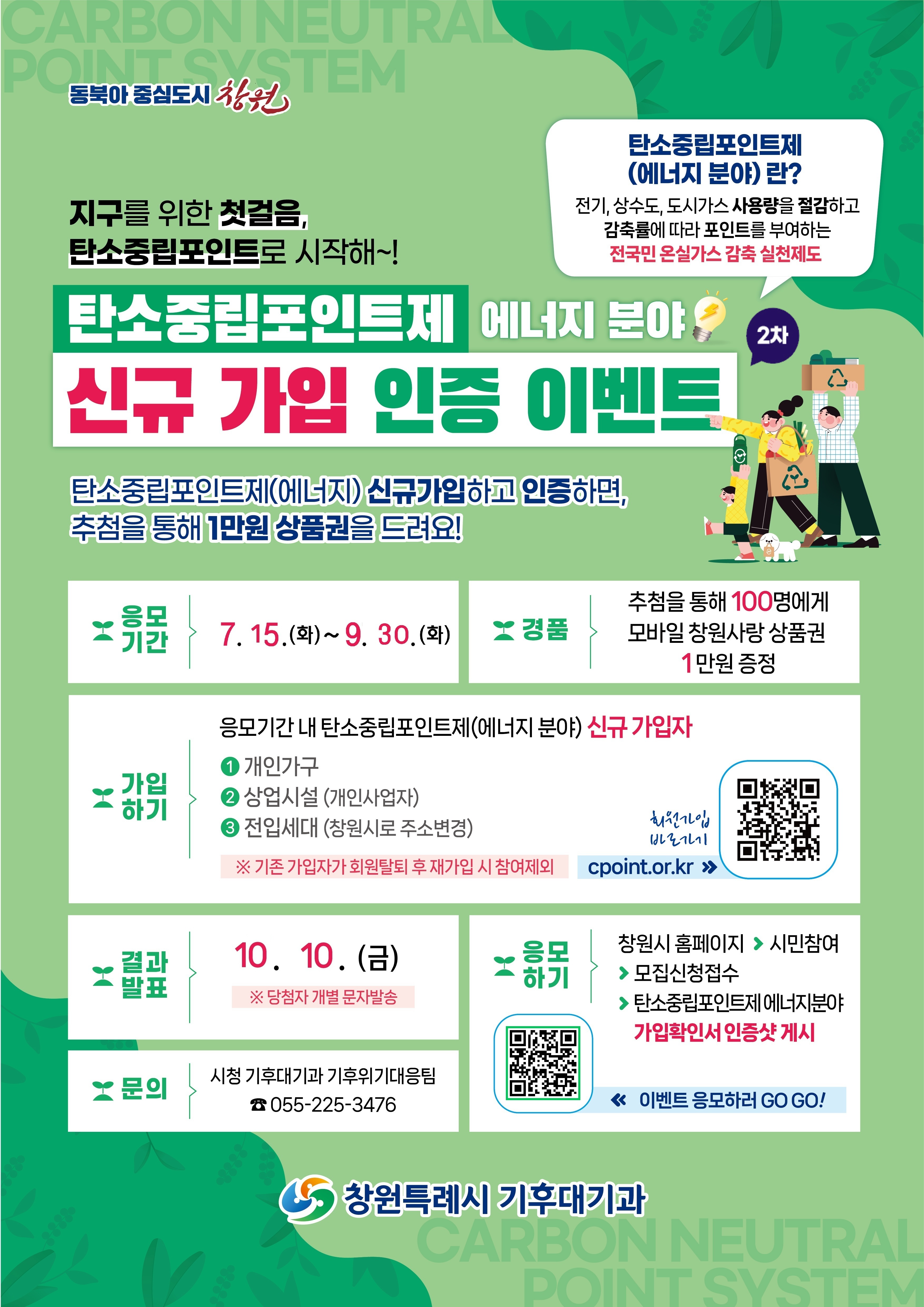 동북아 중심도시 창원. 지구를 위한 첫걸음,탄소중립포인트로 시작해!. 탄소중립포인트제 (에너지 분야)란 전기, 상수도, 도시가스 사용량을 절감하고 감축률에 따라 포인트를 부여하는 전국민 온실가스 감축 실천제도. 신규 가입 인증 이벤트. 탄소중립포인트제(에너지) 신규가입하고 인증하면, 추첨을 통해 1만원 상품권을 드려요! 모기간 5.26.(월)~7. 2.(수). 경품 추첨을 통해 100명에게 모바일 창원사랑 상품권 1만원 증정. 가입하기 응모기간 내 탄소중립포인트제(에너지 분야) 신규가입자 1.개인가구 2.상업시설 (개인사업자) 3.전입세대 (창원시로 주소변경) ※기존 가입자가 회원탈퇴 후 재가입 시 참여제외. 회원가입 바로가기 QR코드(cpoint.or.kr). 결과발표 7. 9.(수) 당첨자 개별 문자발송. 응모하기 창원시 홈페이지>시민참여 >모집신청접수>탄소중립포인트제 에너지분야 가입확인서 인증샷 게시.문의 시청 기후대기과 기후위기대응팀 055-225-3476. 모집신청 접수 바로가기 QR코드(www.changwon.go.kr/cwportal/10311/10486/10487.web?amode=view&idx=1376). 창원특례시 기후대기과.